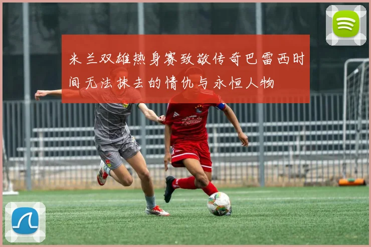 米兰双雄热身赛致敬传奇巴雷西时间无法抹去的情仇与永恒人物