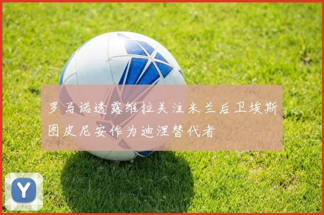 罗马诺透露维拉关注米兰后卫埃斯图皮尼安作为迪涅替代者