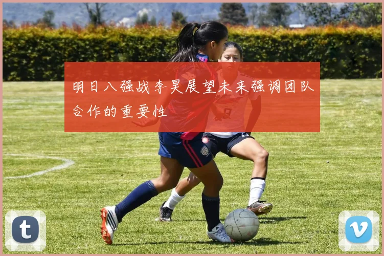 明日八强战李昊展望未来强调团队合作的重要性