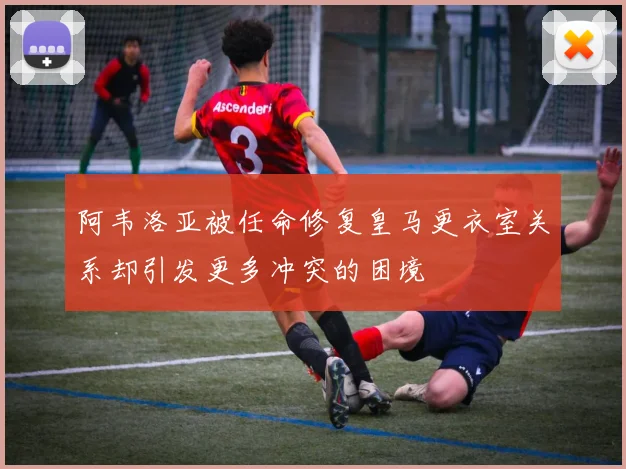 阿韦洛亚被任命修复皇马更衣室关系却引发更多冲突的困境