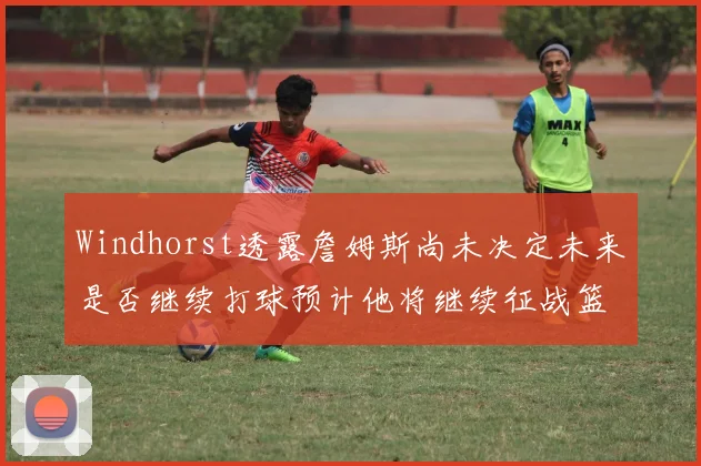 Windhorst透露詹姆斯尚未决定未来是否继续打球预计他将继续征战篮球赛场