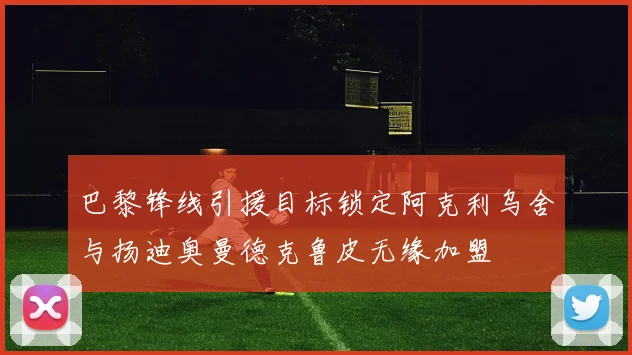 巴黎锋线引援目标锁定阿克利乌舍与扬迪奥曼德克鲁皮无缘加盟