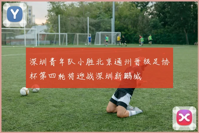 深圳青年队小胜北京通州晋级足协杯第四轮将迎战深圳新鹏城