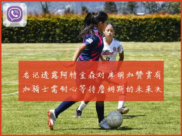 名记透露阿特金森对库明加赞赏有加骑士需耐心等待詹姆斯的未来决定
