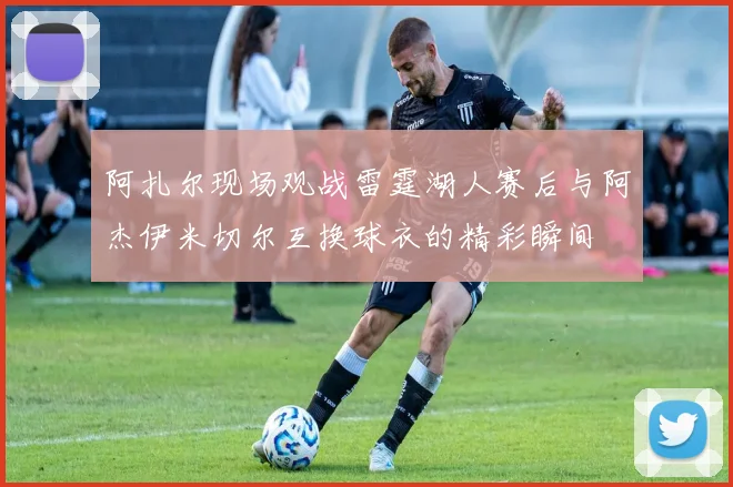阿扎尔现场观战雷霆湖人赛后与阿杰伊米切尔互换球衣的精彩瞬间