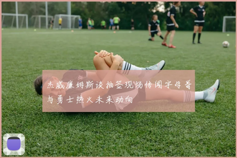 杰威廉姆斯谈抽签现场传闻字母哥与勇士热火未来动向