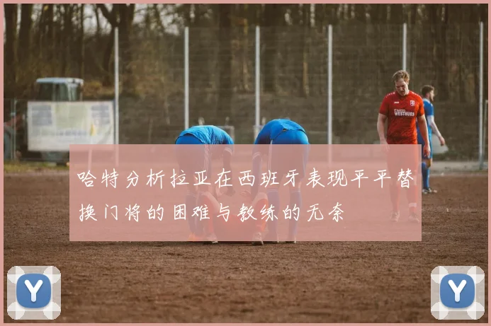 哈特分析拉亚在西班牙表现平平替换门将的困难与教练的无奈