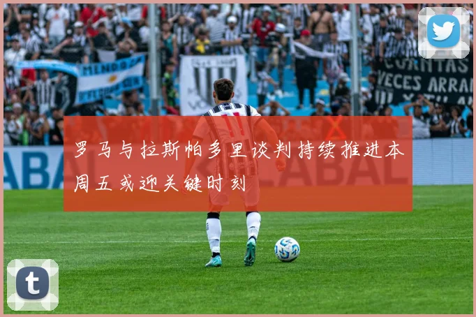 罗马与拉斯帕多里谈判持续推进本周五或迎关键时刻