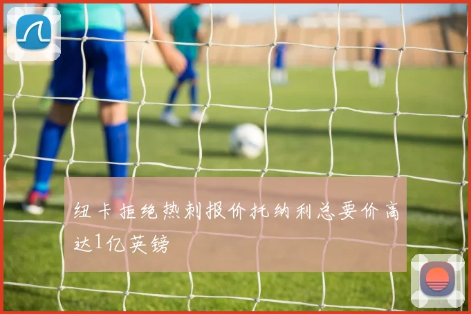 纽卡拒绝热刺报价托纳利总要价高达1亿英镑
