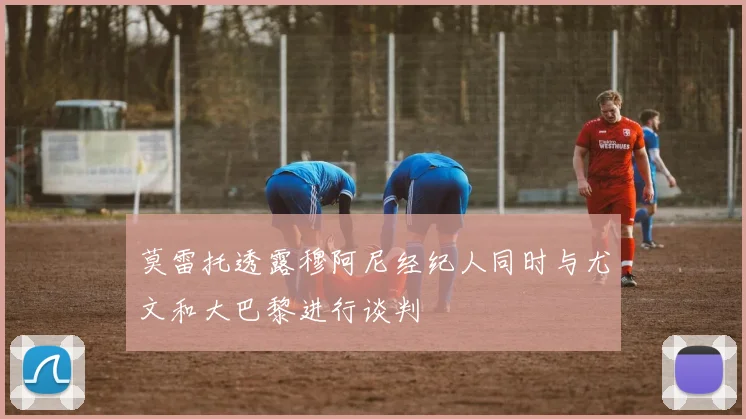 莫雷托透露穆阿尼经纪人同时与尤文和大巴黎进行谈判