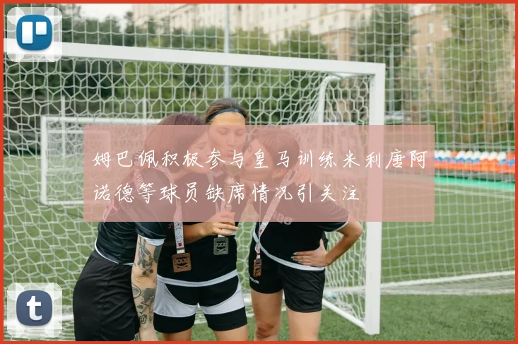 姆巴佩积极参与皇马训练米利唐阿诺德等球员缺席情况引关注