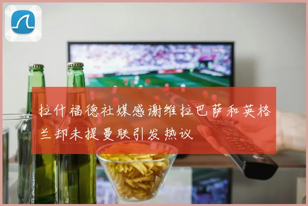 拉什福德社媒感谢维拉巴萨和英格兰却未提曼联引发热议