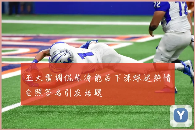 王大雷调侃陈涛能否下课球迷热情合照签名引发话题