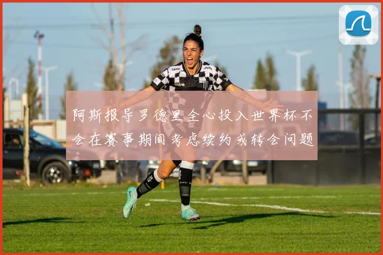 阿斯报导罗德里全心投入世界杯不会在赛事期间考虑续约或转会问题